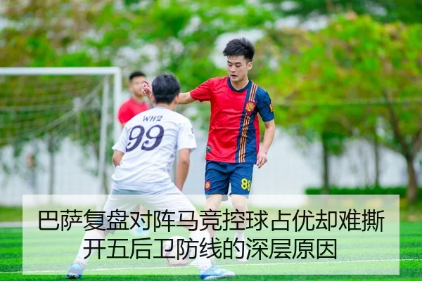 巴萨复盘对阵马竞控球占优却难撕开五后卫防线的深层原因