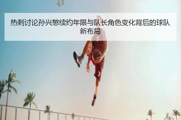 热刺讨论孙兴慜续约年限与队长角色变化背后的球队新布局