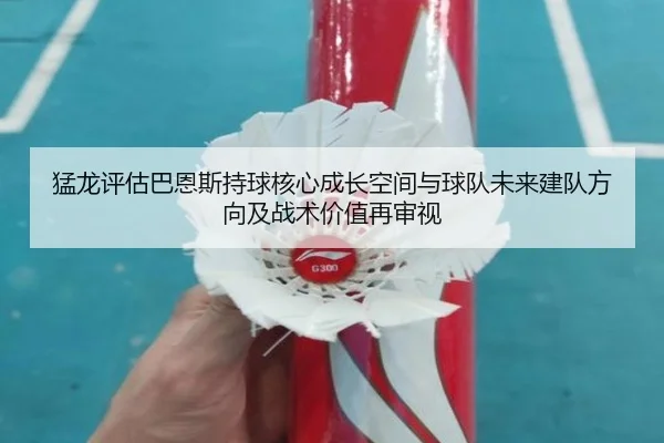 猛龙评估巴恩斯持球核心成长空间与球队未来建队方向及战术价值再审视